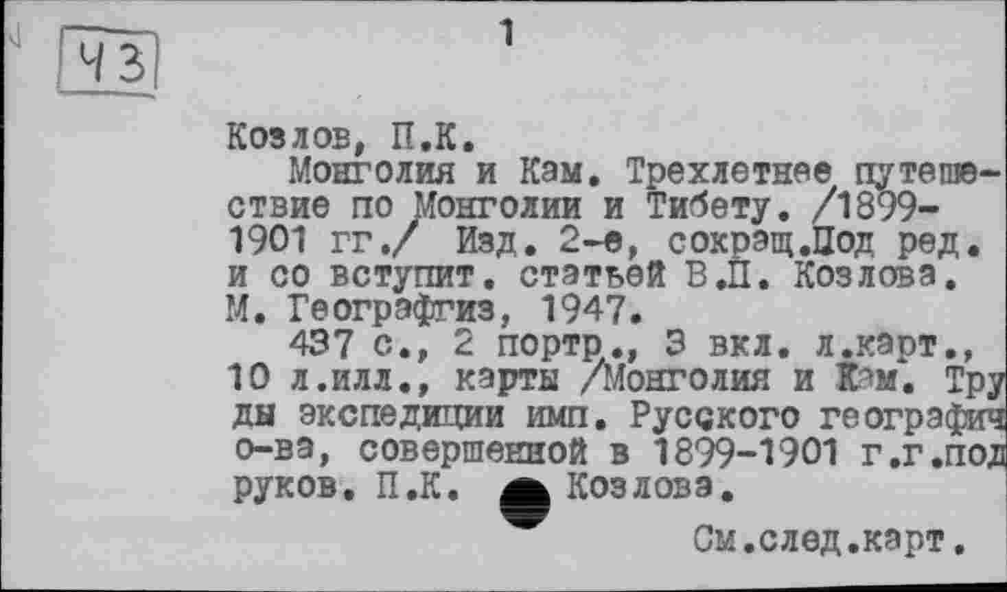 ﻿1
Козлов, П.К.
Монголия и Кам, Трехлетнее путешествие по Монголии и Тибету. /1899-1901 гг,/ Изд, 2-е, сокрэщ.Цод ред. и со вступит, статьей В.П. Козлова. М, Геогрэфгиз, 1947.
437 с., 2 порто., 3 вкл. л.карт., 10 л. и л л., карты /Монголия и вам. Тру ды экспедиции имп. Русского географии о-ва, совершенной в 1899-1901 г,г«под руков. П.К. ф Козлова.
См.след.карт.
